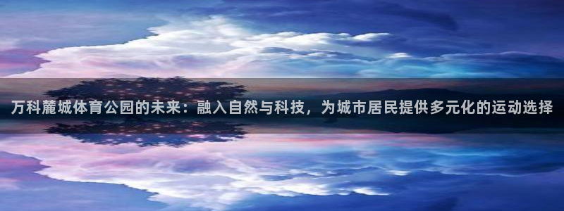 意昂3体育凯捷平台注册：万科麓城体育公园的未来：融入自然与科技，为城市居民提供多元化的运动选择